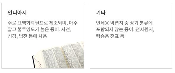 인디아지
주로 표백화학펄프로 제조되며, 아주 얇고 불투명도가 높은 종이. 사전, 성경, 법전 등에 사용
기타
인쇄용 박엽지 중 상기 분류에 포함되지 않는 종이. 전사원지, 탁송용 전표 등
정보 인쇄용지